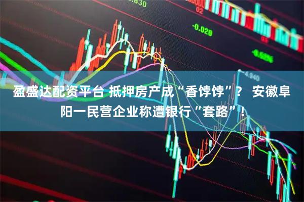 盈盛达配资平台 抵押房产成“香饽饽”？ 安徽阜阳一民营企业称遭银行“套路”！