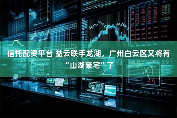 信托配资平台 益云联手龙湖，广州白云区又将有“山湖豪宅”了