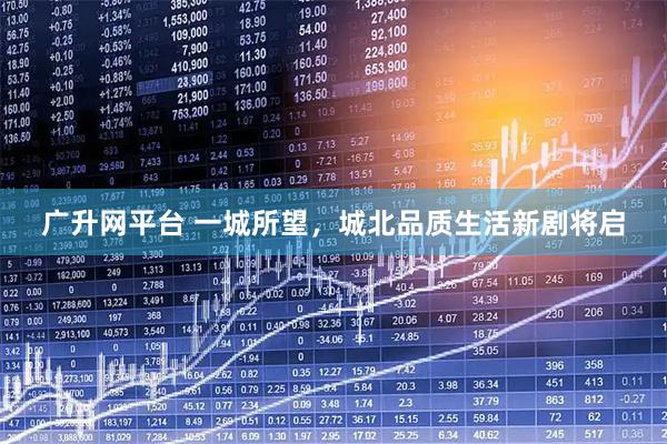 广升网平台 一城所望，城北品质生活新剧将启