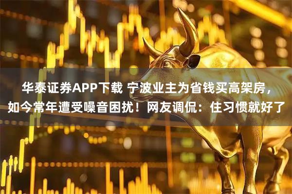 华泰证券APP下载 宁波业主为省钱买高架房，如今常年遭受噪音困扰！网友调侃：住习惯就好了