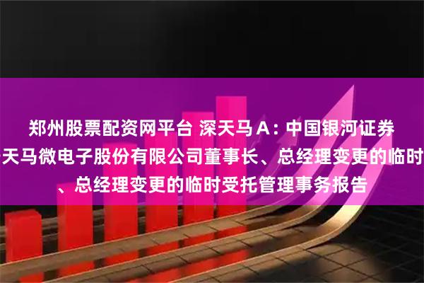 郑州股票配资网平台 深天马Ａ: 中国银河证券股份有限公司关于天马微电子股份有限公司董事长、总经理变更的临时受托管理事务报告