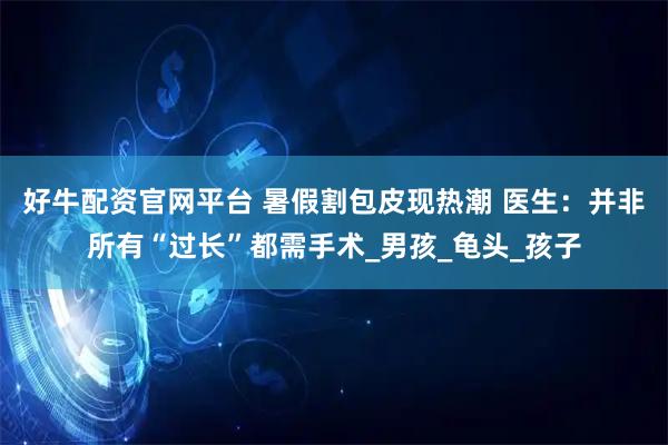 好牛配资官网平台 暑假割包皮现热潮 医生：并非所有“过长”都需手术_男孩_龟头_孩子
