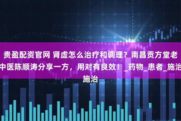 贵盈配资官网 肾虚怎么治疗和调理？南昌贡方堂老中医陈顺涛分享一方，用对有良效！_药物_患者_施治