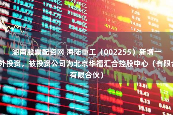 湖南股票配资网 海陆重工（002255）新增一起对外投资，被投资公司为北京华福汇合控股中心（有限合伙）