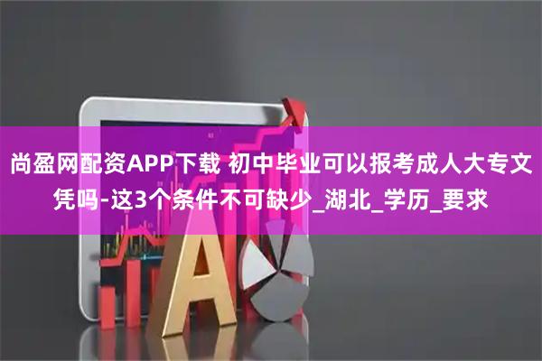尚盈网配资APP下载 初中毕业可以报考成人大专文凭吗-这3个条件不可缺少_湖北_学历_要求