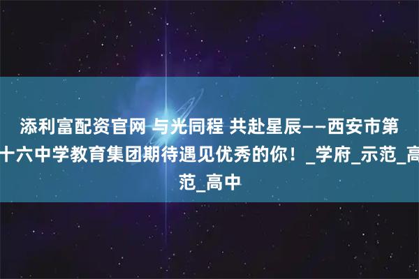 添利富配资官网 与光同程 共赴星辰——西安市第二十六中学教育集团期待遇见优秀的你！_学府_示范_高中