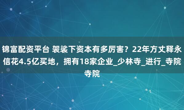 锦富配资平台 袈裟下资本有多厉害？22年方丈释永信花4.5亿买地，拥有18家企业_少林寺_进行_寺院
