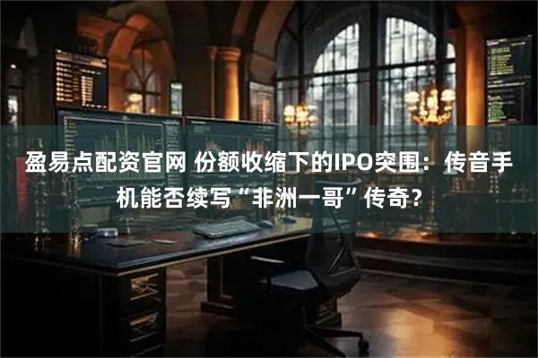 盈易点配资官网 份额收缩下的IPO突围：传音手机能否续写“非洲一哥”传奇？