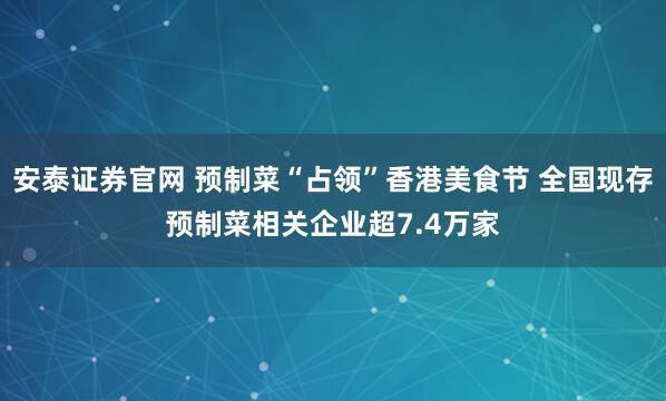 安泰证券官网 预制菜“占领”香港美食节 全国现存预制菜相关企业超7.4万家