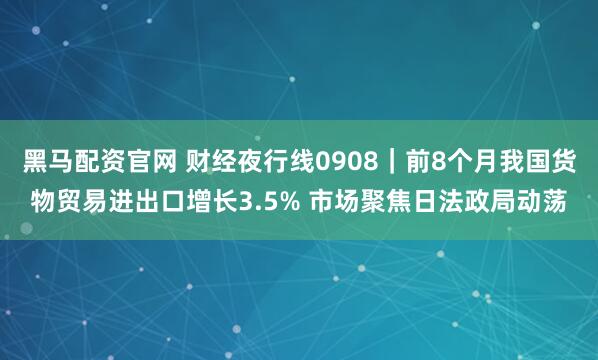 黑马配资官网 财经夜行线0908｜前8个月我国货物贸易进出口增长3.5% 市场聚焦日法政局动荡
