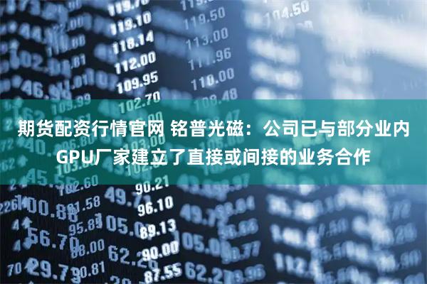 期货配资行情官网 铭普光磁：公司已与部分业内GPU厂家建立了直接或间接的业务合作