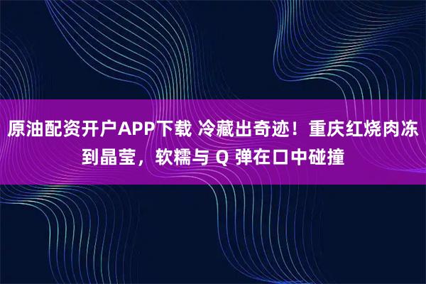 原油配资开户APP下载 冷藏出奇迹！重庆红烧肉冻到晶莹，软糯与 Q 弹在口中碰撞