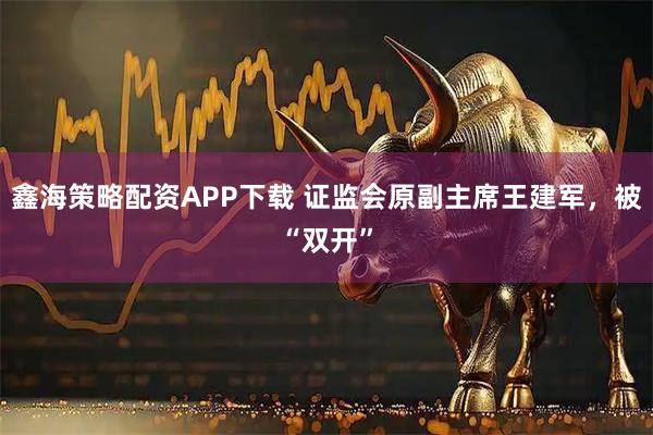 鑫海策略配资APP下载 证监会原副主席王建军，被“双开”