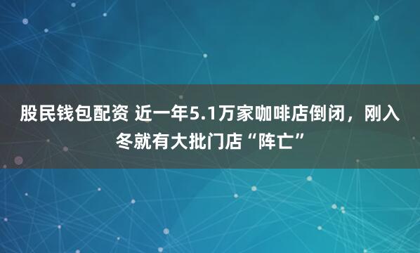 股民钱包配资 近一年5.1万家咖啡店倒闭，刚入冬就有大批门店“阵亡”