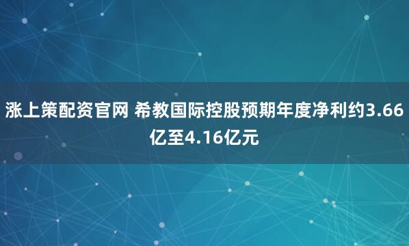 涨上策配资官网 希教国际控股预期年度净利约3.66亿至4.16亿元