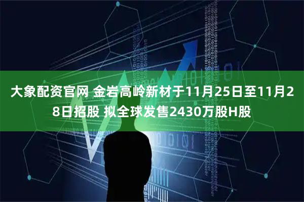大象配资官网 金岩高岭新材于11月25日至11月28日招股 拟全球发售2430万股H股