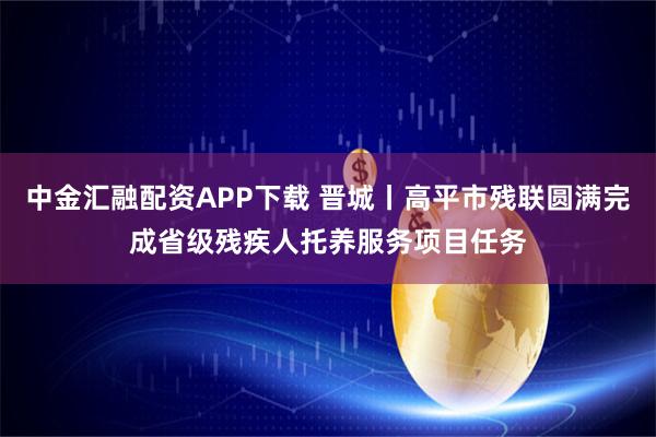 中金汇融配资APP下载 晋城丨高平市残联圆满完成省级残疾人托养服务项目任务