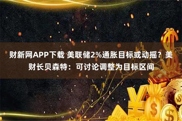 财新网APP下载 美联储2%通胀目标或动摇？美财长贝森特：可讨论调整为目标区间