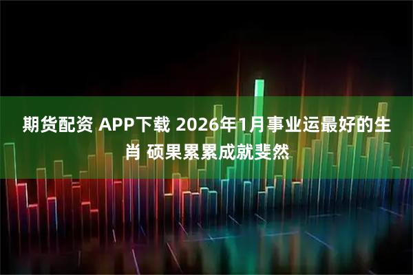 期货配资 APP下载 2026年1月事业运最好的生肖 硕果累累成就斐然