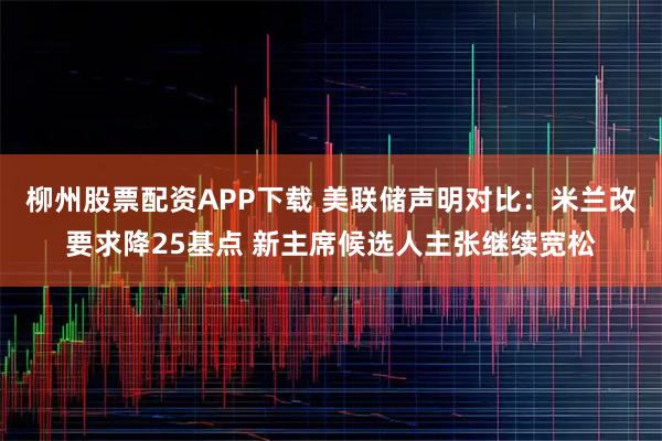 柳州股票配资APP下载 美联储声明对比：米兰改要求降25基点 新主席候选人主张继续宽松