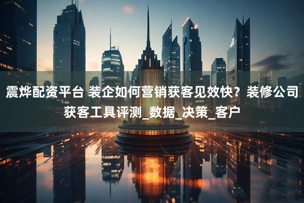 震烨配资平台 装企如何营销获客见效快？装修公司获客工具评测_数据_决策_客户