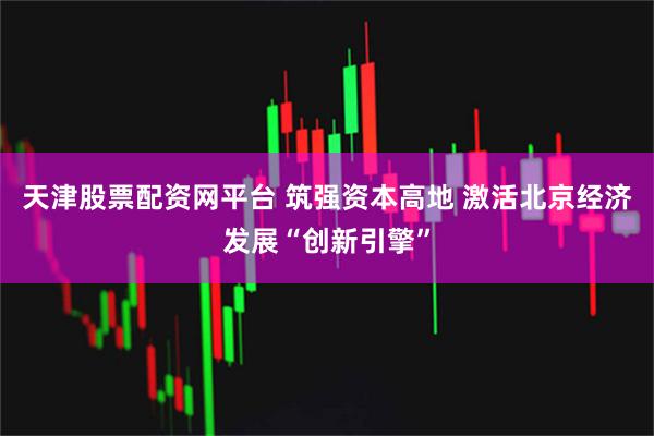 天津股票配资网平台 筑强资本高地 激活北京经济发展“创新引擎”