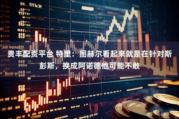 贵丰配资平台 特里：图赫尔看起来就是在针对斯彭斯，换成阿诺德他可能不敢